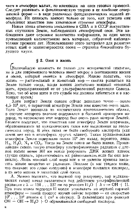 Хотя воздаст Земли оценен сейчас довольно точно — около 4,5-109 лет, о первичной атмосфере Земли нам известно очень мало. Если Земля возникла из космического протопланетного облака, в составе которого вначале содержался в большой пропорции водород, то несомненно этот водород был очень рано потерян Землей. Геологи полагают, что известная нам атмосфера Земли вторичная, образовавшаяся из вулканических газов или выделенная из геологических пород. В этих газах не было свободного кислорода (как почти нет его в атмосферах других планет). Такая вулканическая атмосфера Земли содержала около 109 лет назад, вероятно, лишь Н2, Н20, N<2 и С02. Тогда на Земле почти не было жизни. Проникавшая сквозь такую атмосферу ультрафиолетовая радиация с длиной волны менее 307 нм могла разрушать ДНК живых клеток (лучше сказать, препятствовать их размножению, если бы они возникли). Лишь мощный слой воды мог в те далекие времена защитить живое вещество от радиации. Позднее (и мы увидим ниже, что означает это слово «позднее») в атмосфере появился кислород, а из него возник и защитный слой озона.