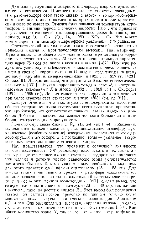 Статистический анализ связи озона с солнечной активностью приводил иногда к противоположным выводам. Так, например, Кристи нашел для общего содержания озона отрицательную корреляцию с активностью через 22 месяца и положительную корреляцию через 75 месяцев после максимума цикла 1182]. Похожие результаты уже получены Вил летом из анализа связи числа солнечных пятен и средней широты пятен на Солнце с усредненным по всему земному шару общим содержанием озона в 1925 . . . 1959 гг. [428]. Однако Ю. Лондон показал, что результаты Вил лета статистически незначимы [301 ]. Изучая корреляцию между числом R2 и средними годовыми значениями X в Арозе (1932 . . . 1969 гг.) и Оксфорде (1951 . . . 1969 гг.), Лондон выяснил, что корреляция эта исчезает при более строгом статистическом анализе [303] (см. гл. VII).