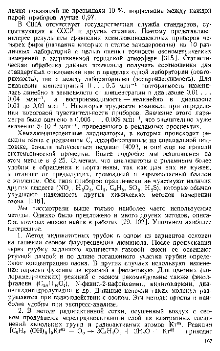 В США отсутствует государственная служба стандартов, существующая в СССР и других странах. Поэтому представляют интерес результаты сравнения хемилюминесцентных приборов четырех фирм (названия которых в статье закодированы) из 10 различных лабораторий с целью оценки точности озонометрических измерений в загрязненной городской атмосфере [3151. Статистическая обработка данных позволила получить соотношения для стандартных отклонений как в пределах одной лаборатории (повторяемость), так и между лабораториями (воспроизводимость). Для диапазона концентраций 0 ... 0,5 млн-1 повторяемость изменялась линейно в зависимости от концентрации в диапазоне 0,01 .. . 0,04 млн-1, а воспроизводимость — нелинейно в диапазоне 0,01 до 0,09 млн-1. Некоторые трудности возникли при определении пороговой чувствительности приборов. Значение этого параметра было оценено в 0,006 . . . 0,009 млн-1, что значительно хуже значения 5-10-4 млн-1, приведенного в рекламных проспектах.