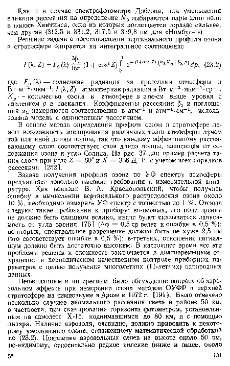 Задача получения профиля озона по УФ спектру атмосферы предъявляет довольно высокие требования к измерительной аппаратуре. Как показал В. А. Краснопольский, чтобы получить ошибку в вычислении вертикального распределения озона около 10 %, необходимо измерять УФ спектр с точностью до 1 %. Отсюда следуют такие требования к прибору: во-первых, его поле зрения не должно быть слишком велико, иначе будет сказываться зависимость от угла зрения [76] (Дер = 0,5 ср ведет к ошибке в 0,5 %); во-вторых, спектральное разрешение должно быть не хуже 2,5 нм (это соответствует ошибке в 0,5 %); в-третьих, отношение сигнал-шум должно быть достаточно высоким. В настоящее время все эти проблемы решены и сложность заключается в долговременном сохранении и периодическом качественном контроле приборных параметров с целью получения многолетних (11-летних) однородных данных.