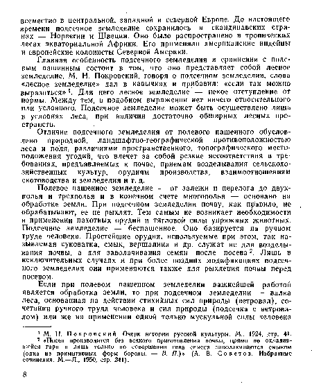 Главная особенность подсечного земледелия в сравнении с полевым пашенным состоит в том, что оно представляет собой лесное земледелие. М. Н. Покровский, говоря о подсечном земледелии, слова «лесное земледелие» дал в кавычках и прибавил: «если так можно выразиться» . Для него лесное земледелие — некое отступление от нормы. Между тем, в подобном выражении нет ничего относительного или условного. Подсечное земледелие может быть осуществлено лишь в условиях леса, при наличии достаточно обширных лесных пространств.