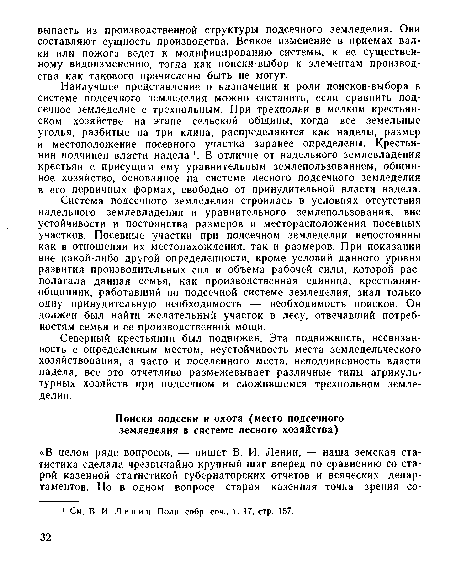 Система подсечного земледелия строилась в условиях отсутствия надельного землевладения и уравнительного землепользования, вне устойчивости и постоянства размеров и месторасположения посевных участков. Посевные участки при подсечном земледелии непостоянны как в отношении их местонахождения, так и размеров. При показании вне какой-либо другой определенности, кроме условий данного уровня развития производительных сил и объема рабочей силы, которой располагала данная семья, как производственная единица, крестьянин-общинник, работавший по подсечной системе земледелия, знал только одну принудительную необходимость — необходимость поисков. Он должен был найти желательный участок в лесу, отвечавший потребностям семьи и се производственной мощи.