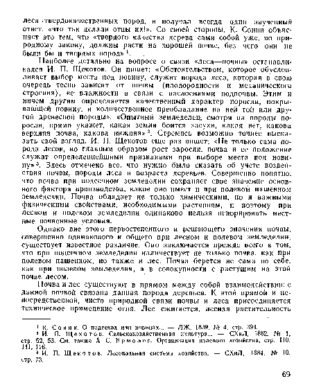 Наиболее детально на вопросе о связи «леса—почвы» останавливался И. П. Щскотов. Он пишет: «Обстоятельством, которое обусловливает выбор места под новину, служит порода леса, которая в свою очередь тесно зависит от почвы (плодородности и механического строения), ее влажности в связи с наслоениями подпочвы. Этим и ничем другим определяется качественный характер поросли, покрывающей новину, и количественное преобладание на ней той или другой древесной породы». «Опытный земледелец, смотря на породы поросли, прямо укажет, какая земля боится засухи, какая нет, какова верхняя почва, какова нижняя»2. Стремясь возможно точнее высказать свой взгляд, И. П. Щекотов еще раз пишет: «Не только сама порода лесов, но главным образом рост заросли, почва и ее положение служат определеинейшими признаками при выборе места под новину» 3. Здесь отмечено все, что нужно было сказать об учете воздействия почвы, породы леса и возраста деревьев. Совершенно понятно, что почва при подсечном земледелии сохраняет свое значение основного фактора производства, какое оно имеет и при полевом пашенном земледелии. Почва обладает не только химическими, но и важными физическими свойствами, необходимыми растениям, и поэтому при лесном и полевом земледелии одинаково нельзя игнорировать местные почвенные условия.