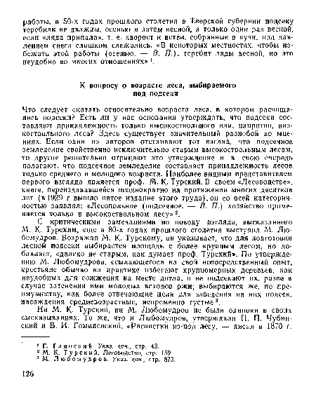 Что следует сказать относительно возраста леса, в котором расчищались подсеки? Есть ли у нас основания утверждать, что подсеки составляют принадлежность только высокоствольного или, напротив, низкоствольного леса? Здесь существует значительный разнобой во мнениях. Сели одни из авторов отстаивают тот взгляд, что подсечное земледелие свойственно исключительно старым высокоствольным лесам, то другие решительно отрицают это утверждение и в свою очередь полагают, что подсечное земледелие составляет принадлежность лесов только среднего и молодого возраста. Наиболее видным представителем первого взгляда является проф. М. К- Турский. В своем «Лесоводстве», книге, переиздававшейся неоднократно на протяжении многих десятков лет (в 1929 г.вышло пятое издание этого труда),он со всей категоричностью заявлял: «Лесопольное (подсечное. — В. П.) хозяйство применяется только в высокоствольном лесу»2.