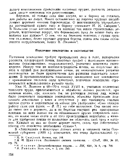 Уже И. Лепехин в 60—70-х годах XVIII в., учитывая количество тяжелого труда, прилагавшегося к обработке лесных росчистей, при наличии полян, .где, казалось бы, не расчищая лесных ляд, можно было-заниматься пашенным земледелием, объяснял применение подсечного земледелия у коми и отсутствие у них пашенного «малым числом скота» и недостатком «в навозе для удобрения»: «Сию тяжкую работу сами они (коми. — В. П.) на себя возлагают. Они имеют около своих сел и деревень, да и по берегам текущих рек пространные полянки, на юоих можно им по обыкновению других отправлять пашню, но малое число скота и от того происходящий недостаток в навозе для удобрения пашни не .позволяют им облегчить свой труд в паха-нии. Каждый из них не более держит скота, сколь про собственный обиход его семейства необходимо нужно» 4.