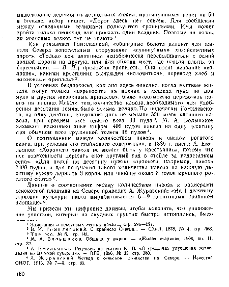 В условиях бездорожья, как оно здесь описано, когда местные жители могут только «переносить на плечах в мешках пуда по два муки и других жизненных припасов», было невозможно перевозить навоз па пашню. Между тем, количество навоза, необходимого для удобрения десятины земли, было весьма велико. По подсчетам Гомилевско-го, на одну десятину следовало дать не меньше 300 возов хлевпогчэ навоза, при среднем весе одного воза 33 пуда3. М. А. Большаков называет несколько иные цифры: 400 пудов навоза на одну десятину при обычном весе груженной телеги 15 пудов4.