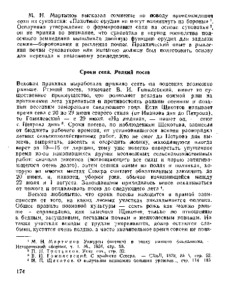 Вековая практика выработала правило сеять <на подсеках возможно раньше. Ранний посев, замечает В. И. Гомилевский, имеет то существенное преимущество, что позволяет всходам озимой ржи на протяжении лета укрепиться и противостоять ранним осенним и поздним весенним заморозкам следующего года. Если Щекотов называет время сева с 20 по 29 июня старого стиля (от Иванова дня до Петрова), то Гомилевский — с 29 июня. «На лядинах, — пишет он, — сеют с Петрова дня»3. Сроки посева, по наблюдениям Щекотова, зависели от бюджета рабочего времени, от установившегося искони распорядка летних сельскохозяйственных работ. Кто не смог до Петрова дня выжечь, выпрятать, засеять и огородить новину, находящуюся иногда верст за 10—15 от деревни, т-ому уже нелегко наверстать упущенное время из-за -накопившихся других неотложных сельскохозяйственных работ: сначала сенокоса (поглощающего все силы и порою затягивающегося очень долго), затем сеянки озими на полях и полянках, которую во многих местах Севера считают обязательным закончить до 20 июня, и, наконец, уборки ржи, обычно начинающейся между 2 2 июля и 1 августа. Запоздавшим приходилось вовсе отказываться от пожога и откладывать посев до следующего лета 4.