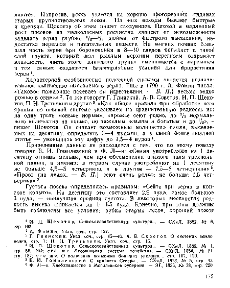 Характерной особенностью подсечной системы является незначительное количество высеваемого зерна. Еще в 1790 г. А. Фомин писал: «Таковое пожарище посевает он (крестьянин. — В. П.) весьма редко рожью в озимь» 2. То же говорят Г. Глинский, А. В. Советов, И. П. Щекотов, П. Н. Третьяков и другие3. «Как общее правило при обработке всех яровых по огневой системе указываем на сравнительную редкость их: на одну треть меньше нормы», «яровые сеют редко, до 2/3 нормального .количества на пашне, по тяжелым землям и богатым и до /2»,— пишет Щекотов. Он считает возможным количество семян, высеваемых на десятину, определить 3—4 пудами, а в своей более .поздней статье — уменьшить эту цифру до 1,5—4 пудов4.