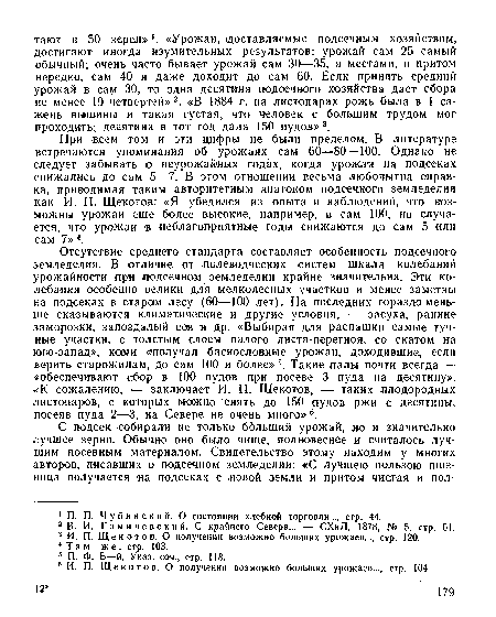 Отсутствие среднего стандарта составляет особенность подсечного земледелия. В отличие от полеводческих систем шкала колебаний урожайности при подсечном земледелии крайне значительна. Эти колебания особенно велики для мелколесных участков и менее заметны на подсеках в старом лесу (60—100 лет). На последних гораздо меньше сказываются климатические и другие условия, — засуха, ранние заморозки, запоздалый сев и др. «Выбирая для распашки самые тучные участки, с толстым слоем палого листа-перегноя, со скатом на юго-запад», коми «¡получал баснословные урожаи, доходившие, если верить старожилам, до сам 100 и более»5. Такие палы почти всегда — «обеспечивают сбор в 100 пудов при посеве 3 пуда на десятину». «К сожалению, — заключает И. П. Щекотов, — таких плодородных листопаров, с которых можно снять до 150 пудов ржи с десятины, посеяв пуда 2—3, на Севере не очень много»6.