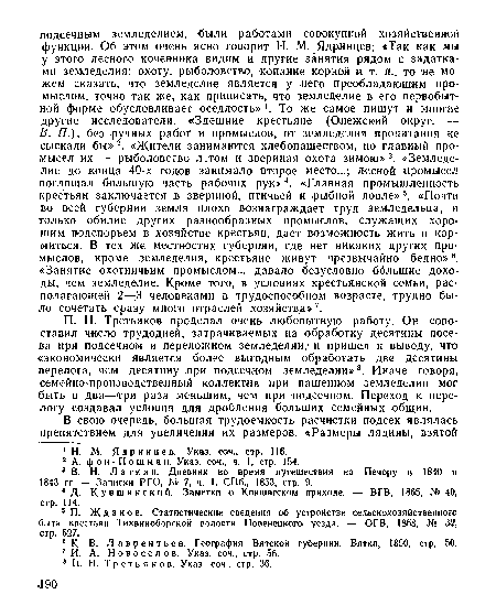 В. П.), без ручных работ и промыслов, от земледелия пропитания не сыскали бы»2. «Жители занимаются хлебопашеством, но главный промысел их — рыболовство летом и звериная охота зимою» 3. «Земледелие до конца 40-х годов занимало второе место...; лесной промысел поглощал большую часть рабочих рук»4. «Главная промышленность крестьян заключается в звериной, птичьей и -рыбной ловле» 5. «Почти во всей губернии земля плохо вознаграждает труд земледельца, и только обилие других разнообразных промыслов, служащих хорошим подспорьем в хозяйстве крестьян, дает возможность жить и кормиться. В тех же местностях губернии, где нет никаких других промыслов, кроме земледелия, крестьяне живут чрезвычайно бедно»6. «Занятие охотничьим промыслом... давало безусловно большие доходы, чем земледелие. Кроме того, в условиях крестьянской семьи, располагающей 2—3 человеками в трудоспособном возрасте, трудно было сочетать сразу много отраслей хозяйства»7.