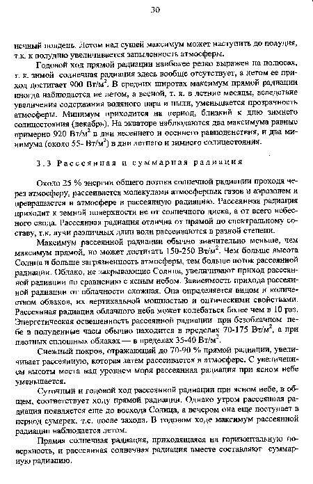 Годовой ход прямой радиации наиболее резко выражен на полюсах, т. к. зимой солнечная радиация здесь вообще отсутствует, а летом ее приход достигает 900 Вт/м2. В средних широтах максимум прямой радиации иногда наблюдается не летом, а весной, т. к. в летние месяцы, вследствие увеличения содержания водяного пара и пыли, уменьшается прозрачность атмосферы. Минимум приходится на период, близкий к дню зимнего солнцестояния (декабрь). На экваторе наблюдаются два максимума равные примерно 920 Вт/м2 в дни весеннего и осеннего равноденствия, и два минимума (около 55- Вт/м2) в дни летнего и зимнего солнцестояния.