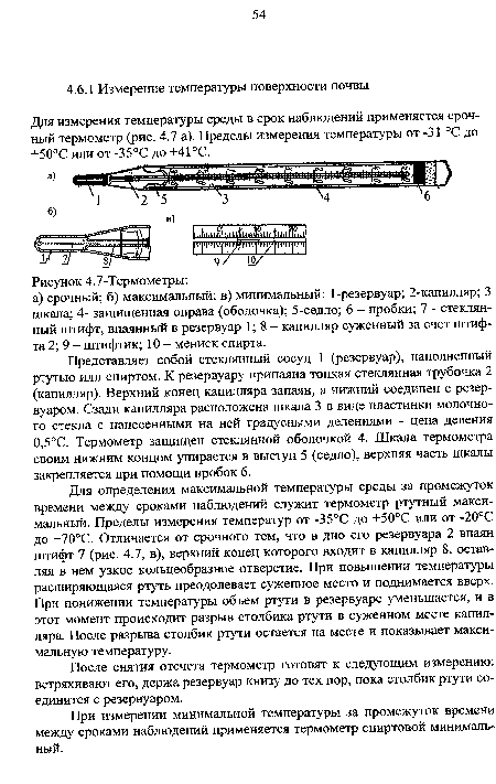 Для определения максимальной температуры среды за промежуток времени между сроками наблюдений служит термометр ртутный максимальный. Пределы измерения температур от -35°С до +50°С или от -20°С до +70°С. Отличается от срочного тем, что в дно его резервуара 2 впаян штифт 7 (рис. 4.7, в), верхний конец которого входит в капилляр 8. оставляя в нем узкое кольцеобразное отверстие. При повышении температуры расширяющаяся ртуть преодолевает суженное место и поднимается вверх. При понижении температуры объем ртути в резервуаре уменьшается, и в этот момент происходит разрыв столбика ртути в суженном месте капилляра. После разрыва столбик ртути остается на месте и показывает максимальную температуру.