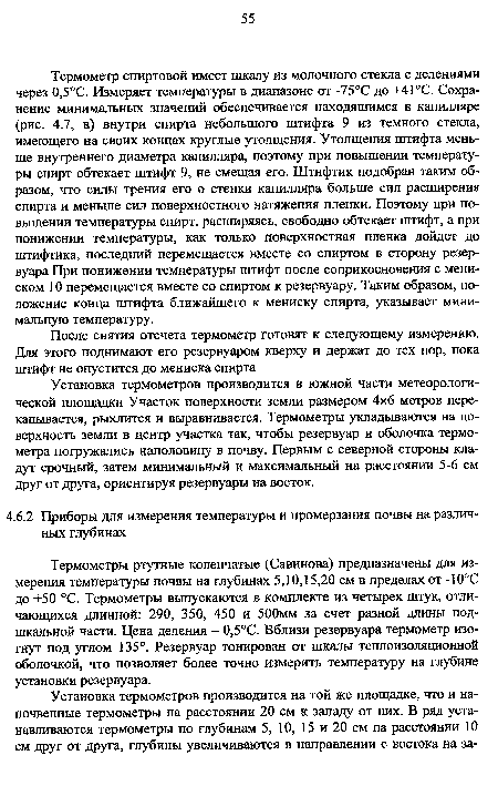 Термометр спиртовой имеет шкалу из молочного стекла с делениями через 0,5°С. Измеряет температуры в диапазоне от -75°С до +41°С. Сохранение минимальных значений обеспечивается находящимся в капилляре (рис. 4.7, в) внутри спирта небольшого штифта 9 из темного стекла, имеющего на своих концах круглые утолщения. Утолщения штифта меньше внутреннего диаметра капилляра, поэтому при повышении температуры спирт обтекает штифт 9, не смещая его. Штифтик подобран таким образом, что силы трения его о стенки капилляра больше сил расширения спирта и меньше сил поверхностного натяжения пленки. Поэтому при повышении температуры спирт, расширяясь, свободно обтекает штифт, а при понижении температуры, как только поверхностная пленка дойдет до штифтика, последний перемещается вместе со спиртом в сторону резервуара При понижении температуры штифт после соприкосновения с мениском 10 перемещается вместе со спиртом к резервуару. Таким образом, положение конца штифта ближайшего к мениску спирта, указывает минимальную температуру.