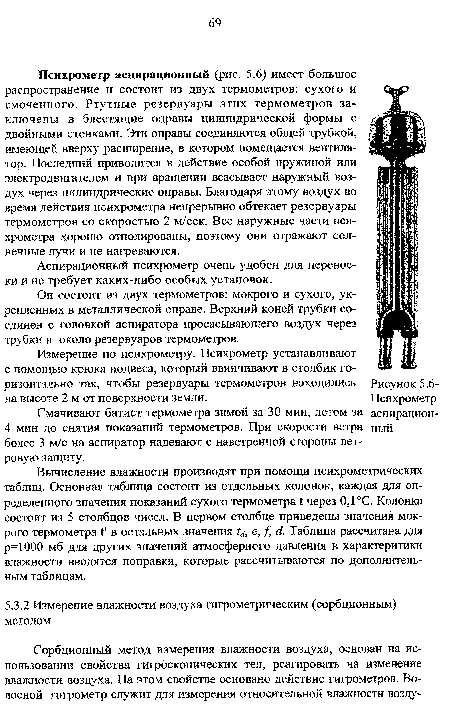 Психрометр аспирационный (рис. 5.6) имеет большое распространение и состоит из двух термометров: сухого и смоченного. Ртутные резервуары этих термометров заключены в блестящие оправы цилиндрической формы с двойными стенками. Эти оправы соединяются общей трубкой, имеющей вверху расширение, в котором помещается вентилятор. Последний приводится в действие особой пружиной или электродвигателем и при вращении всасывает наружный воздух через цилиндрические оправы. Благодаря этому воздух во время действия психрометра непрерывно обтекает резервуары термометров со скоростью 2 м/сек. Все наружные части психрометра хорошо отполированы, поэтому они отражают солнечные лучи и не нагреваются.