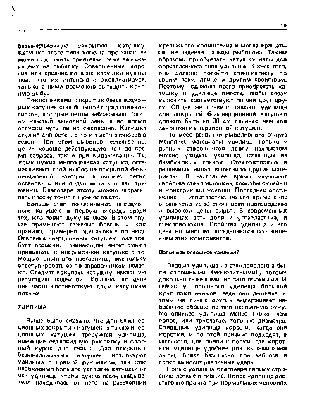 Первые удилища из стекловолокна были сплошными (монолитными), потому довольно тяжелыми, но зато прочными. И сейчас у сплошного удилища большой круг поклонников, ведь оно дешевле, к тому же лучше других выдерживает небрежное обращение или неопытную руку. Монолитное удилище менее гибко, чем полое, или трубчатое, того же диаметра. Сплошные удилища хороши, когда они коротки, и по этой причине подходят, в частности, для ловли с лодки, где короткое удилище удобнее для вываживания рыбы, более безопасно при забросе и легко выносит различные удары.