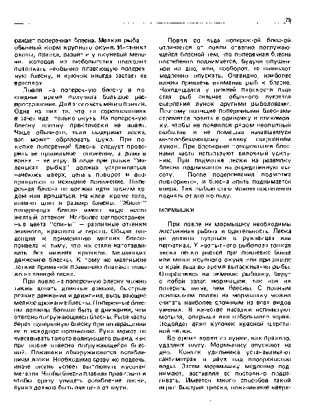 Ловля со льда поперечной блесной отличается от ловли отвесно погружающейся блесной тем, что поперечная блесна постепенно поднимается, будучи опущенной на дно, или, наоборот, ее начинают медленно опускать. Очевидно, наиболее важно привлечь внимание рыб к блесне. Находящаяся у нижней плоскости льда стая рыб сильнее обычного пугается сверления лунок другими рыболовами. Поэтому ловящие поперечными блеснами стремятся ловить в одиночку и втихомолку, чтобы не появился рядом неопытный рыболов и не помешал начавшемуся многообещающему клеву сверлением лунок. При блеснении поперечными блеснами часто используют вилочный удиль-ник. При подмотке лески на развилку блесна поднимается на определенную высоту. После подергивания подмотка повторяется, и блесна опять поднимается вверх. Так рыбью стаю можно постепенно поднять от дна ко льду.