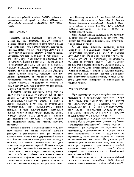 Ловить раков руками — самый примитивный и, видимо, самый древний способ. Ловец осторожно двигается в воде и заглядывает под камни, стволы деревьев, приподнимает сучья, под которыми раки прячутся в дневное время. Заметив рака, он старается быстрым движением схватить его, пока тот не спрячется в убежище или не убежит. Естественно, этот гЛетод ловли не подходит для тех, кто боится клешней. Самый большой улов бывает в темное время, когда вышедших из своих убежищ раков можно ловить, освещая дно водоема фонарем. В старину на берегу разводили костер для приманки раков. Таким простым способом у берега на каменистом дне, где водится много раков, можно ловить их сотнями.