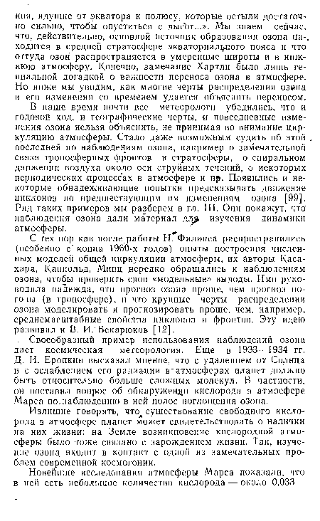 В наше время почти все метеорологи убедились, что и годовой ход, и географические черты, -и повседневные изменения озона нельзя объяснить, не принимая во внимание циркуляцию атмосферы. Стало даже возможным судить об этой последней по наблюдениям озона, например о замечательной связи тропосферных фронтов и стратосферы, о спиральном движении воздуха около оси струйных течений, о некоторых периодических процессах в атмосфере и пр. Появились и некоторые обнадеживающие попытки предсказывать движение циклонов по предшествующим им изменениям озона [99]. Ряд таких примеров мы разберем в гл. III. Они покажут, что наблюдения озона дали материал дл изучения динамики атмосферы.