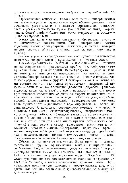 Состав органических веществ в промышленных сточных водах современного производства крайне разнообразен — это ароматические углеводороды, нефтепродукты, фенолы, масла, смолы, аминопродукты, пиридиновые основания, жирные кислоты, поверхностно-активные соединения синтетических моющих средств и многие другие. Несмотря на то что основными составляющими различных органических загрязнений являются одни и те же элементы (главным образом углерод, водород, кислород и азот), степень. вредности того или иного органического соединения зависит от формы нахождения, т. е. комбинации, этих элементов в воде. Поэтому для получения полной санитарно-гигиенической характеристики качества воды нужно знать содержание в воде определенных органических веществ. С помощью современных методов химического анализа, в том числе спектрографических, теоретически можно определить любую комбинацию элементов органических веществ в воде, но на практике при анализе природных и сточ- ных вод это ие делается из-за многообразия органических соединений в этих водах, а также вследствие сложности и громоздкости многих анализов. Содержание отдельных органических веществ — загрязнителей — устанавливается анализом, как отмечалось выше, только в тех случаях, когда имеются предположения о наличии именно этих веществ в воде.