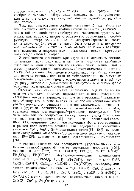 Обычно химический состав подземных вод характеризуется результатами анализа, выраженного в виде содержания свободных ионов с зарядом, равным их формальной валентности. Между тем в воде находятся не только свободные ионы рассматриваемого вещества, но и его комплексные соединения с другими органическими и неорганическими ионами, группами ионов или электронейтральными молекулами. При этом комплексное соединение может иметь заряд (положительный или отрицательный) либо быть электронейтраль-ным. Так, например, расчет миграционных форм растворенных в речной воде веществ показал, что содержание свободных катионов Са2+, Мд2+, Бг2+ составляет всего 81—88% от валового содержания, определенного химическим анализом; остальные 19—12% находятся в виде органических компонентов. 1101].