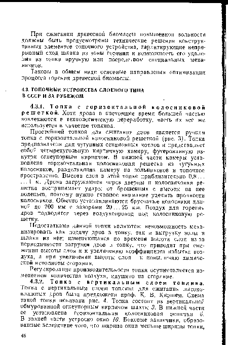 Простейшей топкой для сжигания дров является ручная топка с горизонтальной колосниковой решеткой (рис. 3). Топка предназначена для чугунных секционных котлов и представляет собой четырехугольную кирпичную камеру, футерованную изнутри огнеупорным кирпичом. В нижней части камеры установлена горизонтальная колосниковая решетка из чугунных колосников, разделяющих камеру на зольниковое и топочное пространство. Высота слоя в этой топке приблизительно 0,8... ... 1 м. Дрова загружаются через дверцы и колосниковая решетка воспринимает удары от брошенных с высоты на нее поленьев, поэтому нужно главное внимание уделять прочности колосников. Обычно устанавливаются брусчатые колосники длиной до 700 мм с зазорами 20... 25 мм. Воздух для горения дров подводится через воздухопровод под колосниковую решетку.