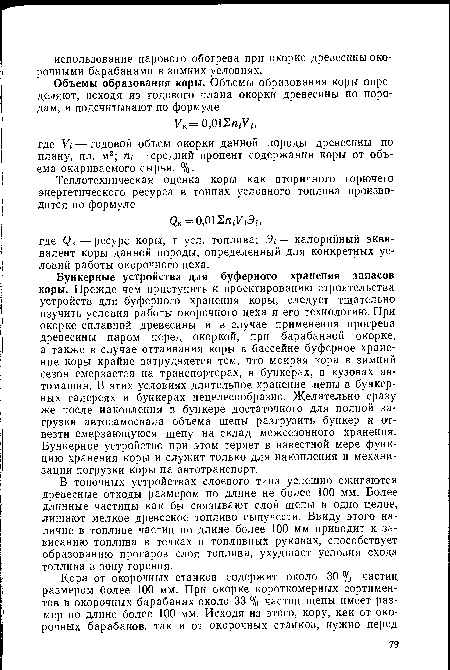 Бункерные устройства для буферного хранения запасов коры. Прежде чем приступить к проектированию строительства устройств для буферного хранения коры, следует тщательно изучить условия работы окорочного цеха и его технологию. При окорке сплавной древесины и в случае применения прогрева древесины паром перед окоркой, при барабанной окорке, а также в случае оттаивания коры в бассейне буферное хранение коры крайне затрудняется тем, что мокрая кора в зимний сезон смерзается на транспортерах, в бункерах, в кузовах автомашин. В этих условиях длительное хранение щепы в бункерных галереях и бункерах нецелесообразно. Желательно сразу же после накопления в бункере достаточного для полной загрузки автосамосвала объема щепы разгрузить бункер и отвезти смерзающуюся щепу на склад межсезонного хранения. Бункерное устройство при этом теряет в известной мере функцию хранения коры и служит только для накопления и механизации погрузки коры на автотранспорт.