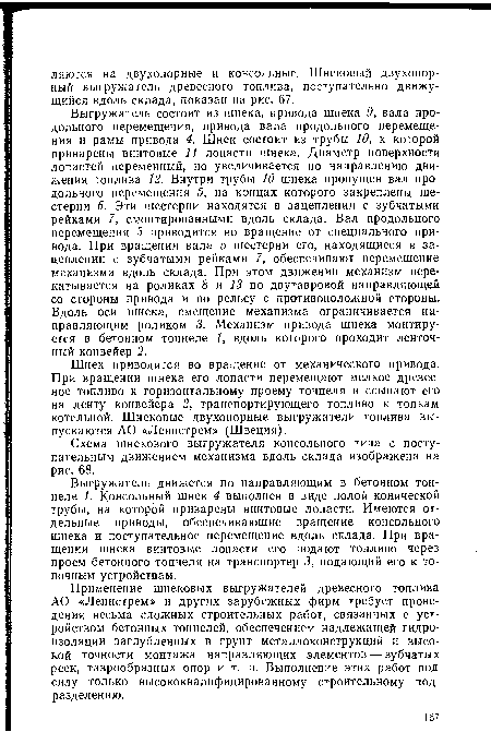 Выгружатель состоит из шнека, привода шнека 9, вала продольного перемещения, привода вала продольного перемещения и рамы привода 4. Шнек состоит из трубы 10, к которой приварены винтовые 11 лопасти шнека. Диаметр поверхности лопастей переменный, но увеличивается по направлению движения топлива 12. Внутри трубы 10 шнека пропущен вал продольного перемещения 5, на концах которого закреплены шестерни 6. Эти шестерни находятся в зацеплении с зубчатыми рейками 7, смонтированными вдоль склада. Вал продольного перемещения 5 приводится во вращение от специального привода. При вращении вала 5 шестерни его, находящиеся в зацеплении с зубчатыми рейками 7, обеспечивают перемещение механизма вдоль склада. При этом движении механизм перекатывается на роликах 8 и 13 по двутавровой направляющей со стороны привода и по рельсу с противоположной стороны. Вдоль оси шнека, смещение механизма ограничивается направляющим роликом 3. Механизм привода шнека монтируется в бетонном тоннеле 1, вдоль которого проходит ленточный конвейер 2.