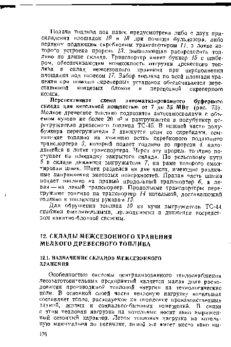 Перспективная схема автоматизированного буферного склада для котельной мощностью от 7 до 35 МВт (рис. 73). Мелкое древесное топливо подвозится автосамосвалами с объемом кузова не более 20 м3 и разгружается в полубункер перегружателя древесного топлива ТС-45. В нижней части полу-бункера перегружателя 2 движутся цепи со скребками, ссыпающие топливо на нижнюю ветвь скребкового подающего транспортера 3, который подает топливо до прорези 4, находящейся в лотке транспортера. Через эту прорезь топливо поступает на площадку закрытого склада. По рельсовому пути 5 в складе движется выгружатель 7, на раме которого смонтирован шнек. Шнек разделен на две части, имеющие различные направления винтовых поверхностей. Правая часть шнека подает топливо на правый продольный транспортер 6, а левая— на левый транспортер. Продольные транспортеры перегружают топливо на транспортер 14 котельной, доставляющий топливо к топливным рукавам 12.