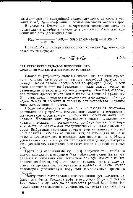 Работа по устройству склада межсезонного хранения древесного топлива начинается с расчета потребной вместимости склада. Объем склада определяется по формуле (12.3). После этого подсчитывается необходимая площадь склада, исходя из рекомендуемой высоты штабелей и ширины основания, отдельно для мелких древесных отходов и щепы из дровяной древесины. При этом следует учитывать дополнительную площадь для проходов между штабелями и площадь для устройства наружной минерализированной полосы.