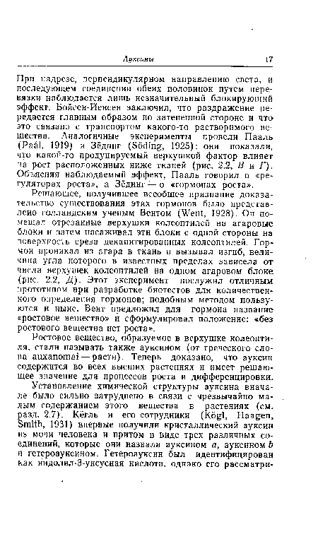 Решающее, получившее всеобщее признание доказательство существования этих гормонов было представлено голландским ученым Вентом (Went, 1928). Он помещал отрезанные верхушки колеоптилей на агаровые блоки и затем насаживал эти блоки с одной стороны на поверхность среза декапитированных колеоптилей. Гормон проникал из агара в ткань и вызывал изгиб, величина угла которого в известных пределах зависела от числа верхушек колеоптилей на одном агаровом блоке (рис. 2.2, Д). Этот эксперимент послужил отличным прототипом при разработке биотестов для количественного определения гормонов; подобным методом пользуются и ныне. Вент предложил для гормона название «ростовое вещество» и сформулировал положение: «без ростового вещества нет роста».