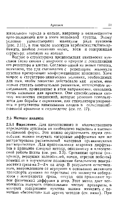 Вопрос о структурных предпосылках активности ауксинов тесно связан с вопросом о природе и локализации его рецептора в клетке. Согласно одной из новых гипотез, возможно, что при связывании с рецептором молекула ауксина претерпевает конформационное изменение. Хотя вопрос о структурно-химических условиях, необходимых для того, чтобы вещество действовало как ауксин, еще нельзя считать окончательно решенным, интенсивные исследования, проведенные в этом направлении, оказались очень важными для практики. Они способствовали синтезу множества соединений, которые успешно используются для борьбы с сорняками, как стимуляторы укоренения и регуляторы завязывания плодов в сельскохозяйственной практике и садоводстве (см. гл. 17).