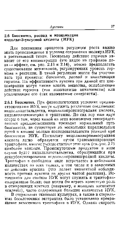 Для понимания процессов регуляции роста важно знать происхождение и условия сохранения молекул ИУК в растительной ткани. Поскольку действие гормона зависит от его концентрации (это видно из графиков доза— эффект, см. рис. 2.13 и 2.14), можно предполагать существование механизмов, регулирующих уровень гормона в растении. В такой регуляции могли бы участвовать три процесса: биосинтез, распад и инактивация гормона. На эффективность ауксина при данной его концентрации могут также влиять вещества, ослабляющие действие гормона (так называемые антагонисты) или усиливающие его (так называемые синергисты).