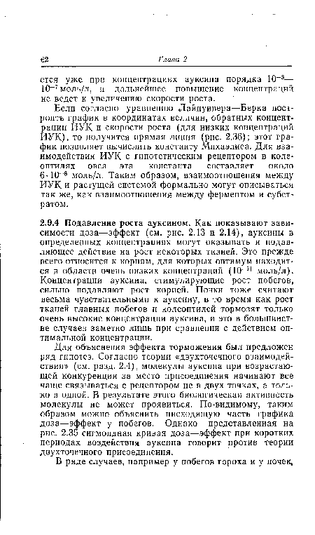 Для объяснения эффекта торможения был предложен ряд гипотез. Согласно теории «двухточечного взаимодействия» (см. разд. 2.4), молекулы ауксина при возрастающей конкуренции за место присоединения начинают все чаще связываться с рецептором не в двух точках, а только в одной. В результате этого биологическая активность молекулы не может проявиться. По-видимому, таким образом можно объяснить нисходящую часть графика доза—эффект у побегов. Однако представленная на рис. 2.35 сигмоидная кривая доза—эффект при коротких периодах воздействия ауксина говорит против теории двухточечного присоединения.