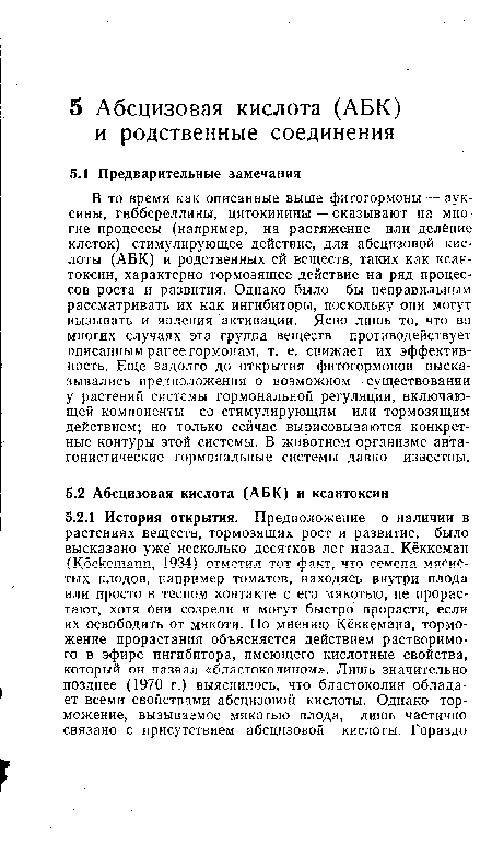 В то время как описанные выше фитогормоны — ауксины, гиббереллины, цитокинины — оказывают на многие процессы (например, на растяжение или деление клеток) стимулирующее действие, для абсцизовой кислоты (АБК) и родственных ей веществ, таких как ксан-токсин, характерно тормозящее действие на ряд процессов роста и развития. Однако было бы неправильным рассматривать их как ингибиторы, поскольку они могут вызывать и явления активации. Ясно лишь то, что во многих случаях эта группа веществ противодействует описанным ранее гормонам, т. е. снижает их эффективность. Еще задолго до открытия фитогормонов высказывались предположения о возможном существовании у растений системы гормональной регуляции, включающей компоненты со стимулирующим или тормозящим действием; но только сейчас вырисовываются конкретные контуры этой системы. В животном организме антагонистические гормональные системы давно известны.