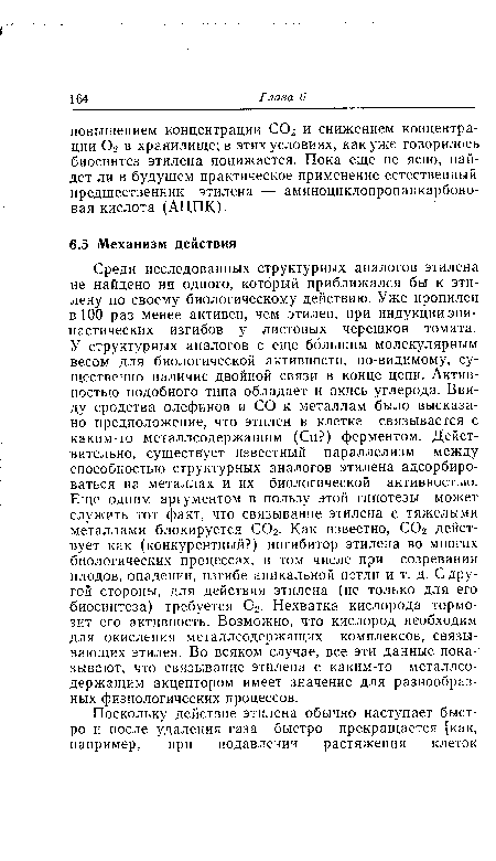 Среди исследованных структурных аналогов этилена не найдено ни одного, который приближался бы к этилену по своему биологическому действию. Уже пропилен в 100 раз менее активен, чем этилен, при индукцииэпи-настических изгибов у листовых черешков томата. У структурных аналогов с еще большим молекулярным весом для биологической активности, по-видимому, существенно наличие двойной связи в конце цепи. Активностью подобного типа обладает и окись углерода. Ввиду сродства олефинов и СО к металлам было высказано предположение, что этилен в клетке связывается с каким-то металлсодержащим (Си?) ферментом. Действительно, существует известный параллелизм между способностью структурных аналогов этилена адсорбироваться на металлах и их биологической активностью. Еще одним аргументом в пользу этой гипотезы может служить тот факт, что связывание этилена с тяжелыми металлами блокируется С02. Как известно, С02 действует как (конкурентный?) ингибитор этилена во многих биологических процессах, в том числе при созревании плодов, опадении, изгибе апикальной петли и т. д. С другой стороны, для действия этилена (не только для его биосинтеза) требуется 02. Нехватка кислорода тормозит его активность. Возможно, что кислород необходим для окисления металлсодержащих комплексов, связывающих этилен. Во всяком случае, все эти данные показывают, что связывание этилена с каким-то металлсодержащим акцептором имеет значение для разнообразных физиологических процессов.