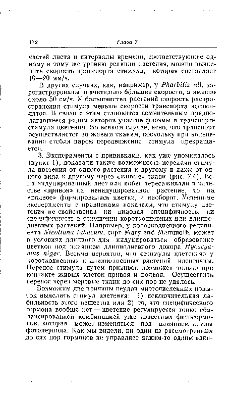 В других случаях, как, например, у Pharbitis nil, зарегистрированы значительно большие скорости, а именно около 50 см/ч. У большинства растений скорость распространения стимула меньше скорости транспорта ассими-лятов. В связи с этим становится сомнительным предполагавшееся рядом авторов участие флоэмы в транспорте стимула цветения. Во всяком случае, ясно, что транспорт осуществляется по живым тканям, поскольку при кольцевании стебля паром передвижение стимула прекращается.