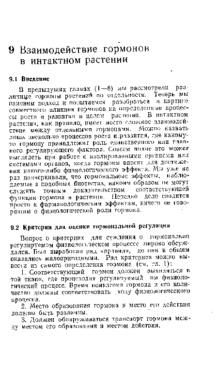 В предыдущих главах (1—8) мы рассмотрели различнее гормоны растений по отдельности. Теперь мы изменим подход и попытаемся разобраться в картине совместного влияния гормонов на определенные процессы роста и развития в целом растении. В интактном растении, как правило, имеет место сложное взаимодействие между отдельными гормонами. Можно назвать лишь несколько процессов роста и.развития, где какому-то гормону принадлежит роль единственного или главного регулирующего фактора. Совсем иначе это может выглядеть при работе с изолированными органами или системами органов, когда гормоны вносят для достижения какого-либо физиологического эффекта. Мы уже не раз подчеркивали, что гормональные эффекты, наблюдаемые в подобных биотестах, никоим образом не могут служить точным доказательством соответствующей функции гормона в растении. Нередко дело сводится просто к фармакологическим эффектам, ничего не говорящим о физиологической роли гормона.