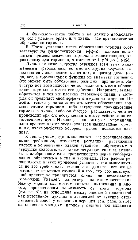 Лишь немногие вещества отвечают всем этим минимальным требованиям; во многих других случаях выполняются лишь некоторые из них, и притом даже тогда, когда гормональная функция не вызывает сомнений. Это может быть обусловлено разными причинами. Зачастую нет возможности четко различать место образования гормона и место его действия. Например, этилен образуется в тех же клетках стареющей ткани, в которых он проявляет свой эффект стимуляции старения. Не всегда также удается заменить место образования гормона самим гормоном: либо затруднено проникновение гормона в ткань, либо он быстро распадается, чего не происходит при его поступлении к месту действия по естественному пути. Наконец, как мы уже упоминали, один процесс может регулироваться несколькими гормонами, взаимодействие которых трудно поддается анализу.