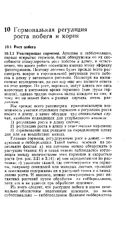 Главные гормоны, регулирующие рост в длину, — это ауксины и гиббереллины. Такой вывод основан на нескольких фактах: а) эти гормоны можно обнаружить в растущих тканях; б) в таких тканях наблюдается корреляция между количествами этих гормонов и скоростью роста (см. рис. 2.21 и 3.14); в) они передвигаются по растению; г) удаление тканей, где синтезируются эти гормоны, например семядолей или молодых листьев, приводит к понижению содержания их в растущей ткани и к замедлению роста. И наконец, можно стимулировать рост ин-тактных растений путем обработки их гиббереллином, хотя это и не удается при обработке ауксином.