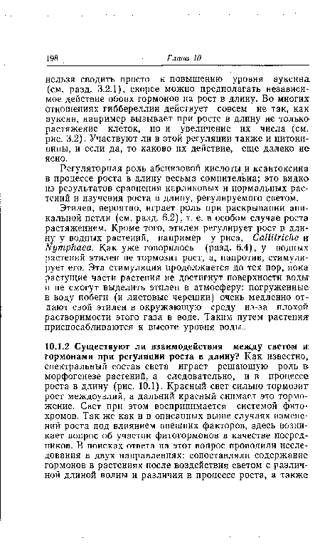 Этилен, вероятно, играет роль при раскрывании апикальной петли (см. разд. 6.2), т. е. в особом случае роста растяжением. Кроме того, этилен регулирует рост в длину у водных растений, например у риса, Са1Шг1сНе и Ыутркаеа. Как уже говорилось (разд. 6.4), у водных растений этилен не тормозит рост, а, напротив, стимулирует его. Эта стимуляция продолжается до тех пор, пока растущие части растения не достигнут поверхности воды и не смогут выделить этилен в атмосферу: погруженные в воду побеги (и листовые черешки) очень медленно отдают свой этилен в окружающую среду из-за плохой растворимости этого газа в воде. Таким путем растения приспосабливаются к высоте уровня воды.