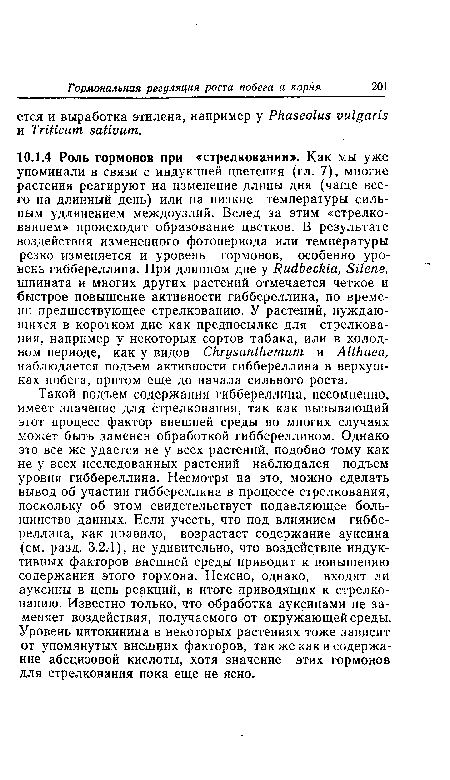 Такой подъем содержания гиббереллина, несомненно, имеет значение для стрелкования, так как вызывающий этот процесс фактор внешней среды во многих случаях может быть заменен обработкой гиббереллином. Однако это все же удается не у всех растений, подобно тому как не у всех исследованных растений наблюдался подъем уровня гиббереллина. Несмотря на это, можно сделать вывод об участии гиббереллина в процессе стрелкования, поскольку об этом свидетельствует подавляющее большинство данных. Если учесть, что под влиянием гиббереллина, как правило, возрастает содержание ауксина (см. разд. 3.2.1), не удивительно, что воздействие индуктивных факторов внешней среды приводит к повышению содержания этого гормона. Неясно, однако, входят ли ауксины в цепь реакций, в итоге приводящих к стрелкованию. Известно только, что обработка ауксинами не заменяет воздействия, получаемого от окружающей среды. Уровень цитокинина в некоторых растениях тоже зависит от упомянутых внешних факторов, так же как и содержание абсцизовой кислоты, хотя значение этих гормонов для стрелкования пока еще не ясно.