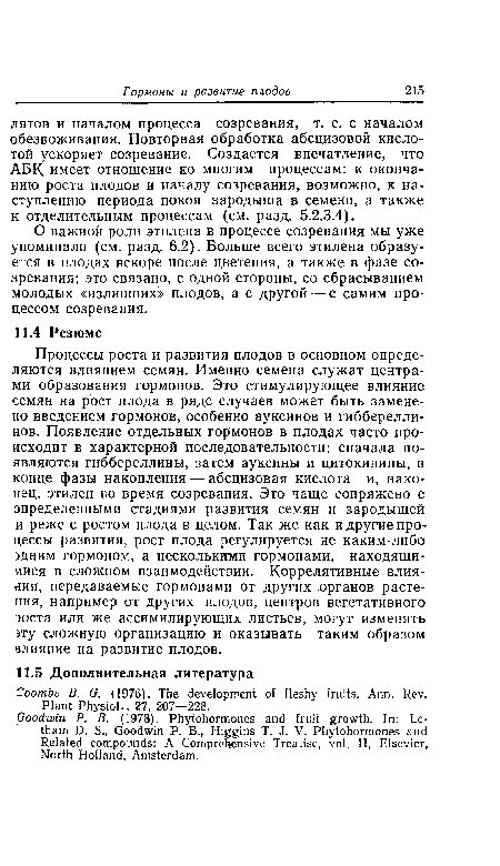 Процессы роста и развития плодов в основном определяются влиянием семян. Именно семена служат центрами образования гормонов. Это стимулирующее влияние семян на рост плода в ряде случаев может быть заменено введением гормонов, особенно ауксинов и гибберелли-нов. Появление отдельных гормонов в плодах часто происходит в характерной последовательности: сначала появляются гиббереллины, затем ауксины и цитокинины, в конце фазы накопления — абсцизовая кислота и, наконец, этилен во время созревания. Это чаще сопряжено с определенными стадиями развития семян и зародышей и реже с ростом плода в целом. Так же как и другие процессы развития, рост плода регулируется не каким-либо эдним гормоном, а несколькими гормонами, находящимися в сложном взаимодействии. Коррелятивные влия-дия, передаваемые гормонами от других органов растения, например от других плодов, центров вегетативного эоста или же ассимилирующих листьев, могут изменять эту сложную организацию и оказывать таким образом влияние на развитие плодов.