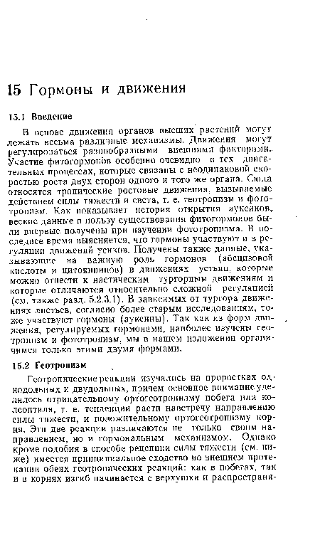 В основе движения органов высших растений могут лежать весьма различные механизмы. Движения могут регулироваться разнообразными внешними факторами. Участие фитогормонов особенно очевидно в тех двигательных процессах, которые связаны с неодинаковой скоростью роста двух сторон одного и того же органа. Сюда относятся тропические ростовые движения, вызываемые действием силы тяжести и света, т. е. геотропизм и фототропизм. Как показывает история открытия ауксинов, веские данные в пользу существования фитогормонов были впервые получены при изучении фототропизма. В последнее время выясняется, что гормоны участвуют и в регуляции движений усиков. Получены также данные, указывающие на важную роль гормонов (абсцизовой кислоты и цитокининов) в движениях устьиц, которые можно отнести к настическим тургорным движениям и которые отличаются относительно сложной регуляцией (см. также разд. 5.2.3.1). В зависимых от тургора движениях листьев, согласно более старым исследованиям, тоже участвуют гормоны (ауксины). Так как из форм движения, регулируемых гормонами, наиболее изучены геотропизм и фототропизм, мы в нашем изложении органи-чимся только этими двумя формами.