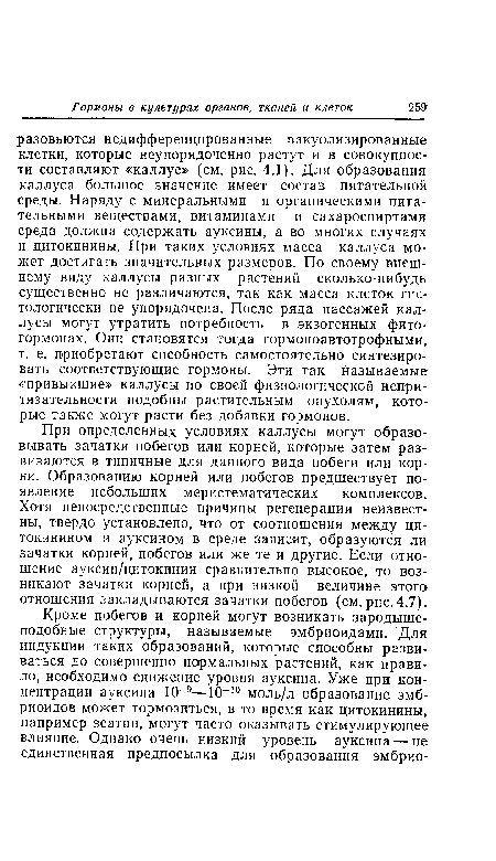 При определенных условиях каллусы могут образовывать зачатки побегов или корней, которые затем развиваются в типичные для данного вида побеги или корни. Образованию корней или побегов предшествует появление небольших меристематических комплексов. Хотя непосредственные причины регенерации неизвестны, твердо установлено, что от соотношения между ци-токинином и ауксином в среде зависит, образуются ли зачатки корней, побегов или же те и другие. Если отношение ауксин/цитокинин сравнительно высокое, то возникают зачатки корней, а при низкой величине этого отношения закладываются зачатки побегов (см. рис. 4.7).