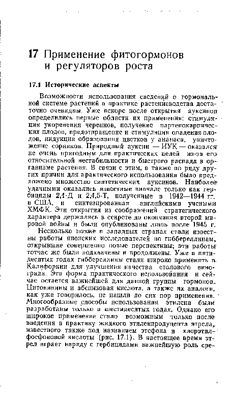 Возможности использования сведений о гормональной системе растений в практике растениеводства доста- точно очевидны. Уже вскоре после открытия ауксинов определились первые области их применения: стимуляция укоренения черенков, получение партенокарпичес-ких плодов, предотвращение и стимуляция опадения плодов, индукция образования цветков у ананаса, уничтожение сорняков. Природный ауксин — ИУК — оказался не очень пригодным для практических целей из-за его» относительной нестабильности и быстрого распада в организме растения. В связи с этим, а также по ряду других причин для практического использования было предложено множество синтетических ауксинов. Наиболее удачными оказались известные вначале только как гербициды 2,4-Д и 2,4,5-Т, полученные в 1942—1944 гг. в США, и синтезированная английскими ученым» ХМФК. Эти открытия из соображений стратегического характера держались в секрете до окончания второй мировой войны и были опубликованы лишь после 1945 г.