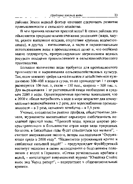 Большое количество воды требуется для промышленного производства и выращивания сельскохозяйственных культур. Так, если человеку требуется на питьевые и хозяйственные нужды около 300-400 л воды в сутки, то на производство 1 т сахара расходуется 100 тыс. л, стали - 150 тыс., капрона - 500 тыс. л. Для выращивания 1 кг растительной пищи необходимо в среднем 2000 л воды. Ориентировочные прогнозы показывают, что к 2000 г. общая потребность в воде в мире возрастет для коммунального водоснабжения в 2 раза, для водоснабжения промышленности - в 3 раза, сельского хозяйства - в 1,5 раза.