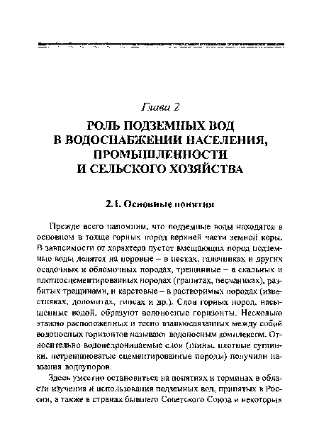 Прежде всего напомним, что подземные воды находятся в основном в толще горных пород верхней части земной коры. В зависимости от характера пустот вмещающих пород подземные воды делятся на поровые - в песках, галечниках и других осадочных и обломочных породах, трещинные - в скальных и плотносцементированных породах (гранитах, песчаниках), разбитых трещинами, и карстовые - в растворимых породах (известняках, доломитах, гипсах и др.). Слои горных пород, насыщенные водой, образуют водоносные горизонты. Несколько этажно расположенных и тесно взаимосвязанных между собой водоносных горизонтов называют водоносным комплексом. Относительно водонепроницаемые слои (глины, плотные суглинки, нетрещиноватые сцементированные породы) получили названия водоупоров.