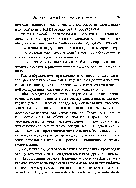 Обычно выделяют естественные (синонимы - статические, вековые, геологические или емкостные) запасы подземных вод, характеризующие в объемных единицах общее количество воды в водоносном пласте. При оценке запасов подземных вод напорных водоносных горизонтов выделяют “упругие запасы” -количество воды, высвобождающееся при вскрытии водоносного пласта и снижении пластового давления в нем при откачке или самоизливе за счет объемного расширения воды и уменьшения порового пространства самого пласта. Эти запасы проявляются с момента вскрытия водоносного пласта до стабилизации воронки депрессии и перехода на стационарный режим эксплуатации.