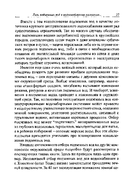 Имеется еще один очень важный аспект, который всегда необходимо помнить при решении проблем использования подземных вод, - они неразрывно связаны с другими компонентами окружающей среды. Любые изменения, например, количества атмосферных осадков, неизбежно вызывают изменения режима, ресурсов и качества подземных вод. И наоборот, изменения в подземных водах приводят к изменениям в окружающей среде. Так, интенсивная эксплуатация подземных вод концентрированными водозаборными системами может привести к недопустимому уменьшению поверхностного стока, оседанию земной поверхности, угнетению растительности, связанной с грунтовыми водами, активизации карстовых процессов. Отбор подземных вод может “подтягивать” минерализованные воды из глубоких водоносных горизонтов, малопригодные для питья, а в районах побережий - соленые морские воды. Все эти обстоятельства приходится учитывать при планировании использования подземных вод.