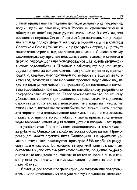 Ливии орошаемое земледелие целиком основано на подземных водах. Здесь же отметим, что в России на орошение земель и обводнение пастбищ расходуется лишь около 0,4 км3/год, что составляет порядка 2% от общего отбора подземных вод. Хорошо это или плохо? Дело в том, что в России (как и в бывшем Советском Союзе) также как и в ряде других стран, существует достаточно строгое водное законодательство. Согласно этому законодательству пресные подземные воды высокого качества в первую очередь должны использоваться для хозяйственно-питьевого водоснабжения. И только в районах, где оцененные ресурсы подземных вод достаточны для удовлетворения существующей и, главное, перспективной потребности в воде питьевого качества, возможно использование пресных подземных вод на другие цели (в том числе и на орошение), не связанные с питьевым водоснабжением населения, по специальному разрешению природоохранных органов. Такое законодательство, по нашему убеждению, является принципиально правильным. Мы должны стремиться использовать поверхностные воды на нужды, не связанные с питьевым водоснабжением. Может быть, иногда это дороже, чем использование подземных вод, но мы должны делать это, прежде всего, чтобы сохранить пресные подземные воды высокого качества для наших детей и внуков. Этот принцип разделяется большинством специалистов, в том числе и за рубежом. Однако он далеко не всегда соблюдается. Примером здесь может служить штат Калифорния. На орошение земель в этом штате расходуется примерно 85% от общих ресурсов подземных вод. По мнению автора этой книги, с которым согласны многие его американские коллеги, особенно гидрогеологи и экологи, такое положение является неправильным сточки зрения рационального использования подземных вод и его надо менять.